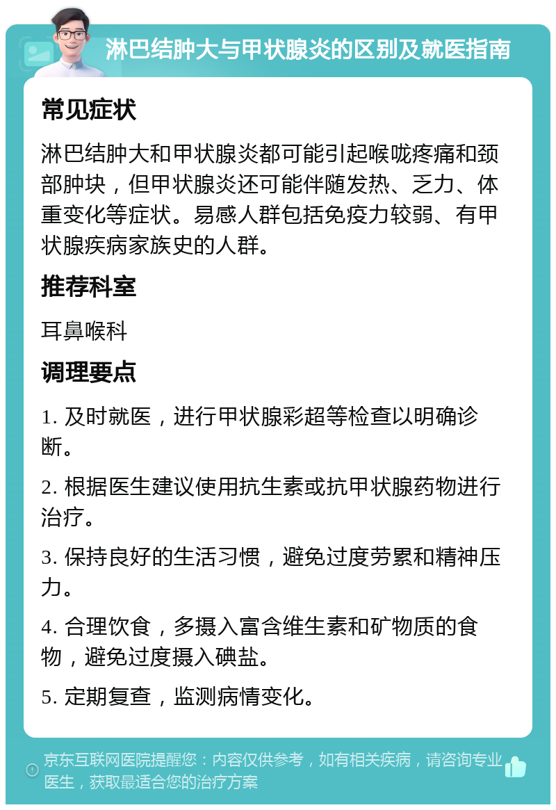 淋巴结肿大与甲状腺炎的区别及就医指南 常见症状 淋巴结肿大和甲状腺炎都可能引起喉咙疼痛和颈部肿块，但甲状腺炎还可能伴随发热、乏力、体重变化等症状。易感人群包括免疫力较弱、有甲状腺疾病家族史的人群。 推荐科室 耳鼻喉科 调理要点 1. 及时就医，进行甲状腺彩超等检查以明确诊断。 2. 根据医生建议使用抗生素或抗甲状腺药物进行治疗。 3. 保持良好的生活习惯，避免过度劳累和精神压力。 4. 合理饮食，多摄入富含维生素和矿物质的食物，避免过度摄入碘盐。 5. 定期复查，监测病情变化。