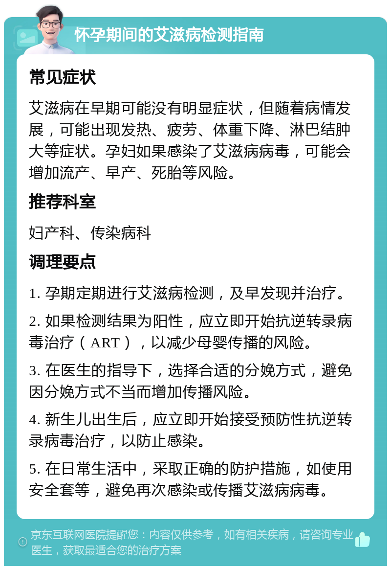 怀孕期间的艾滋病检测指南 常见症状 艾滋病在早期可能没有明显症状，但随着病情发展，可能出现发热、疲劳、体重下降、淋巴结肿大等症状。孕妇如果感染了艾滋病病毒，可能会增加流产、早产、死胎等风险。 推荐科室 妇产科、传染病科 调理要点 1. 孕期定期进行艾滋病检测，及早发现并治疗。 2. 如果检测结果为阳性，应立即开始抗逆转录病毒治疗（ART），以减少母婴传播的风险。 3. 在医生的指导下，选择合适的分娩方式，避免因分娩方式不当而增加传播风险。 4. 新生儿出生后，应立即开始接受预防性抗逆转录病毒治疗，以防止感染。 5. 在日常生活中，采取正确的防护措施，如使用安全套等，避免再次感染或传播艾滋病病毒。