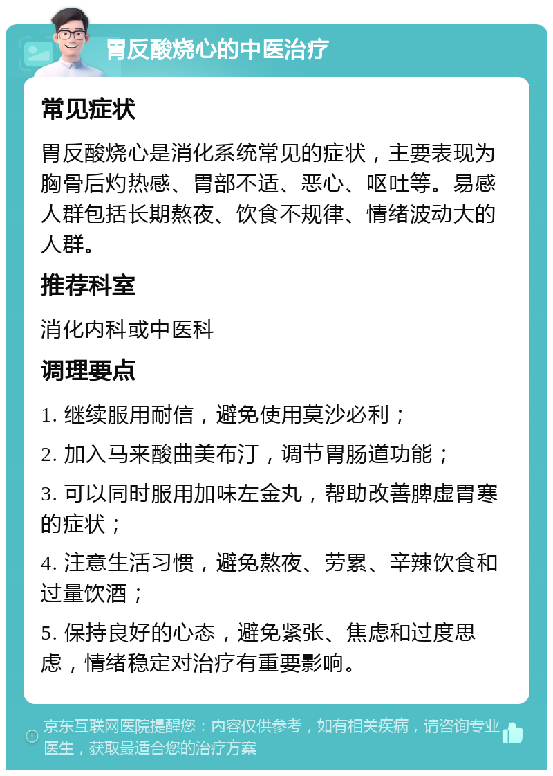 胃反酸烧心的中医治疗 常见症状 胃反酸烧心是消化系统常见的症状，主要表现为胸骨后灼热感、胃部不适、恶心、呕吐等。易感人群包括长期熬夜、饮食不规律、情绪波动大的人群。 推荐科室 消化内科或中医科 调理要点 1. 继续服用耐信，避免使用莫沙必利； 2. 加入马来酸曲美布汀，调节胃肠道功能； 3. 可以同时服用加味左金丸，帮助改善脾虚胃寒的症状； 4. 注意生活习惯，避免熬夜、劳累、辛辣饮食和过量饮酒； 5. 保持良好的心态，避免紧张、焦虑和过度思虑，情绪稳定对治疗有重要影响。