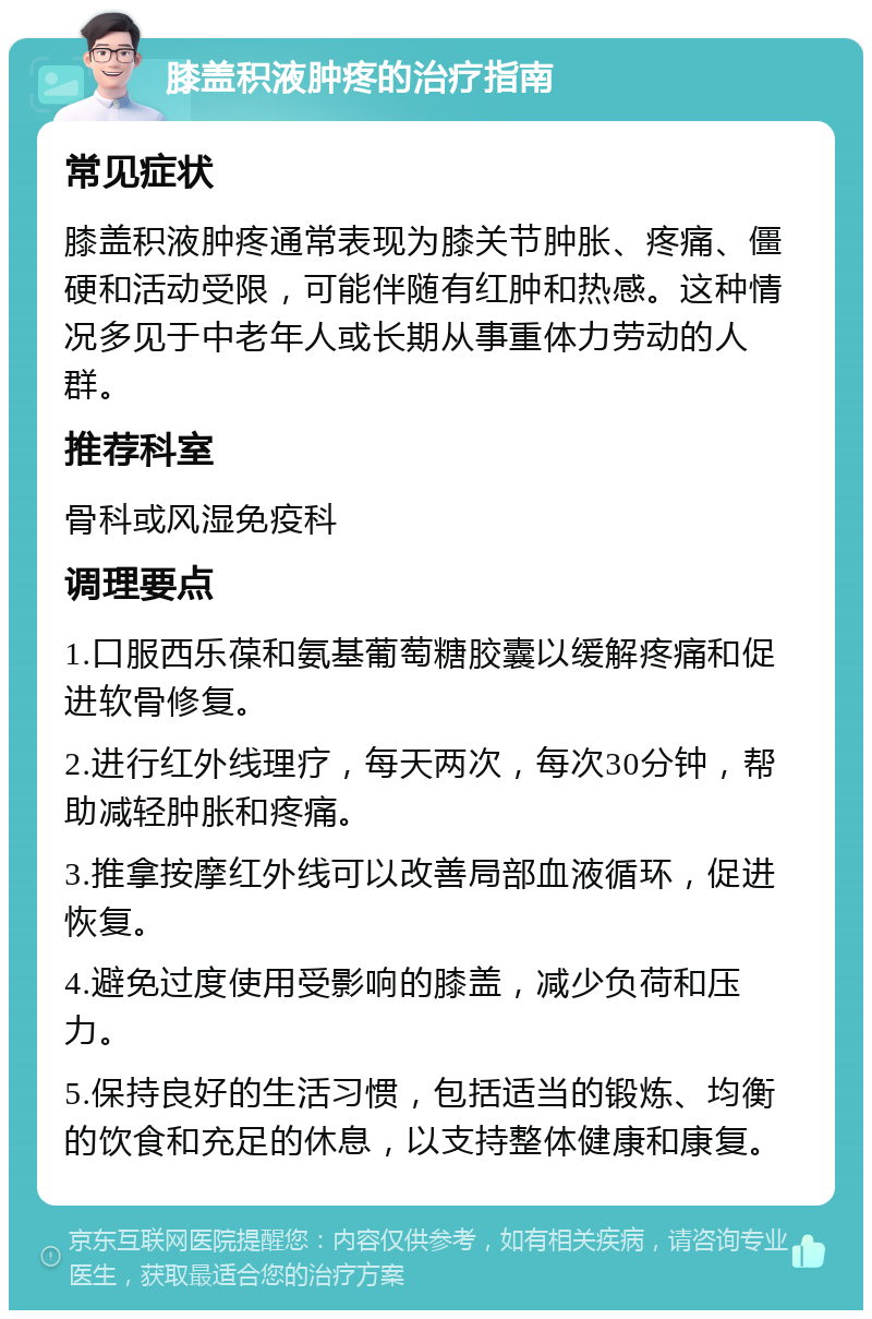 膝盖积液肿疼的治疗指南 常见症状 膝盖积液肿疼通常表现为膝关节肿胀、疼痛、僵硬和活动受限，可能伴随有红肿和热感。这种情况多见于中老年人或长期从事重体力劳动的人群。 推荐科室 骨科或风湿免疫科 调理要点 1.口服西乐葆和氨基葡萄糖胶囊以缓解疼痛和促进软骨修复。 2.进行红外线理疗，每天两次，每次30分钟，帮助减轻肿胀和疼痛。 3.推拿按摩红外线可以改善局部血液循环，促进恢复。 4.避免过度使用受影响的膝盖，减少负荷和压力。 5.保持良好的生活习惯，包括适当的锻炼、均衡的饮食和充足的休息，以支持整体健康和康复。