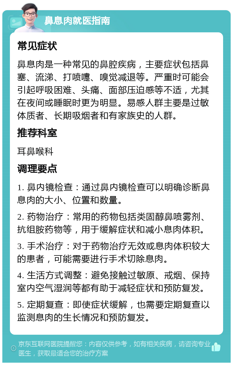 鼻息肉就医指南 常见症状 鼻息肉是一种常见的鼻腔疾病，主要症状包括鼻塞、流涕、打喷嚏、嗅觉减退等。严重时可能会引起呼吸困难、头痛、面部压迫感等不适，尤其在夜间或睡眠时更为明显。易感人群主要是过敏体质者、长期吸烟者和有家族史的人群。 推荐科室 耳鼻喉科 调理要点 1. 鼻内镜检查：通过鼻内镜检查可以明确诊断鼻息肉的大小、位置和数量。 2. 药物治疗：常用的药物包括类固醇鼻喷雾剂、抗组胺药物等，用于缓解症状和减小息肉体积。 3. 手术治疗：对于药物治疗无效或息肉体积较大的患者，可能需要进行手术切除息肉。 4. 生活方式调整：避免接触过敏原、戒烟、保持室内空气湿润等都有助于减轻症状和预防复发。 5. 定期复查：即使症状缓解，也需要定期复查以监测息肉的生长情况和预防复发。