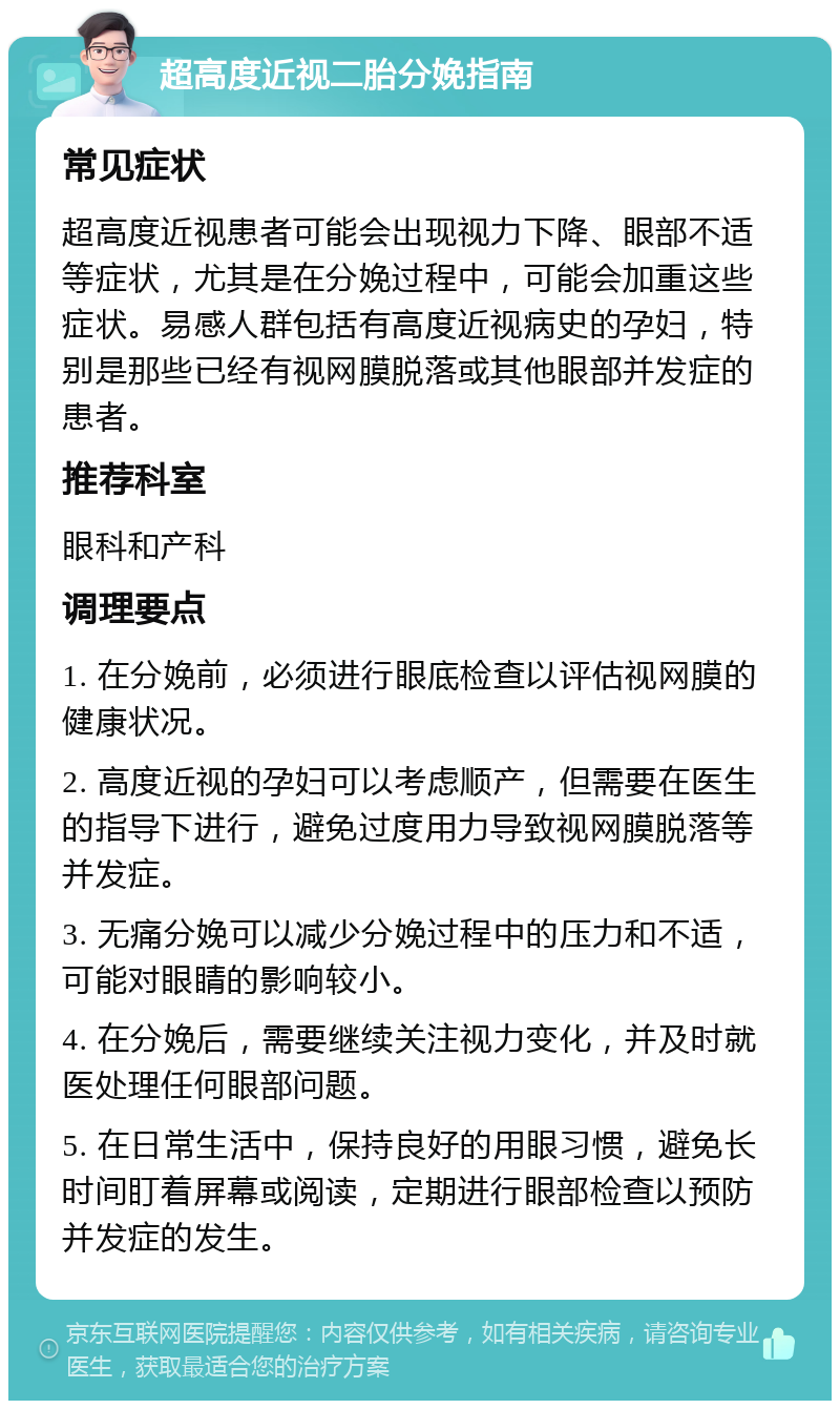 超高度近视二胎分娩指南 常见症状 超高度近视患者可能会出现视力下降、眼部不适等症状，尤其是在分娩过程中，可能会加重这些症状。易感人群包括有高度近视病史的孕妇，特别是那些已经有视网膜脱落或其他眼部并发症的患者。 推荐科室 眼科和产科 调理要点 1. 在分娩前，必须进行眼底检查以评估视网膜的健康状况。 2. 高度近视的孕妇可以考虑顺产，但需要在医生的指导下进行，避免过度用力导致视网膜脱落等并发症。 3. 无痛分娩可以减少分娩过程中的压力和不适，可能对眼睛的影响较小。 4. 在分娩后，需要继续关注视力变化，并及时就医处理任何眼部问题。 5. 在日常生活中，保持良好的用眼习惯，避免长时间盯着屏幕或阅读，定期进行眼部检查以预防并发症的发生。