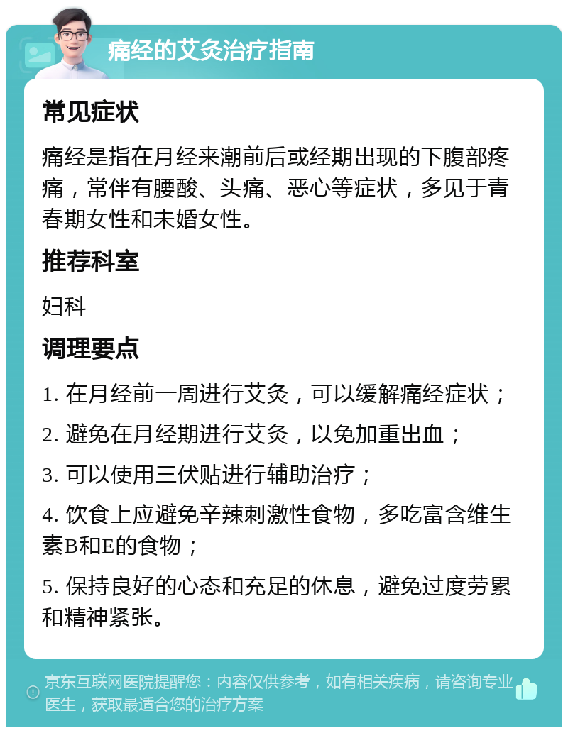 痛经的艾灸治疗指南 常见症状 痛经是指在月经来潮前后或经期出现的下腹部疼痛，常伴有腰酸、头痛、恶心等症状，多见于青春期女性和未婚女性。 推荐科室 妇科 调理要点 1. 在月经前一周进行艾灸，可以缓解痛经症状； 2. 避免在月经期进行艾灸，以免加重出血； 3. 可以使用三伏贴进行辅助治疗； 4. 饮食上应避免辛辣刺激性食物，多吃富含维生素B和E的食物； 5. 保持良好的心态和充足的休息，避免过度劳累和精神紧张。