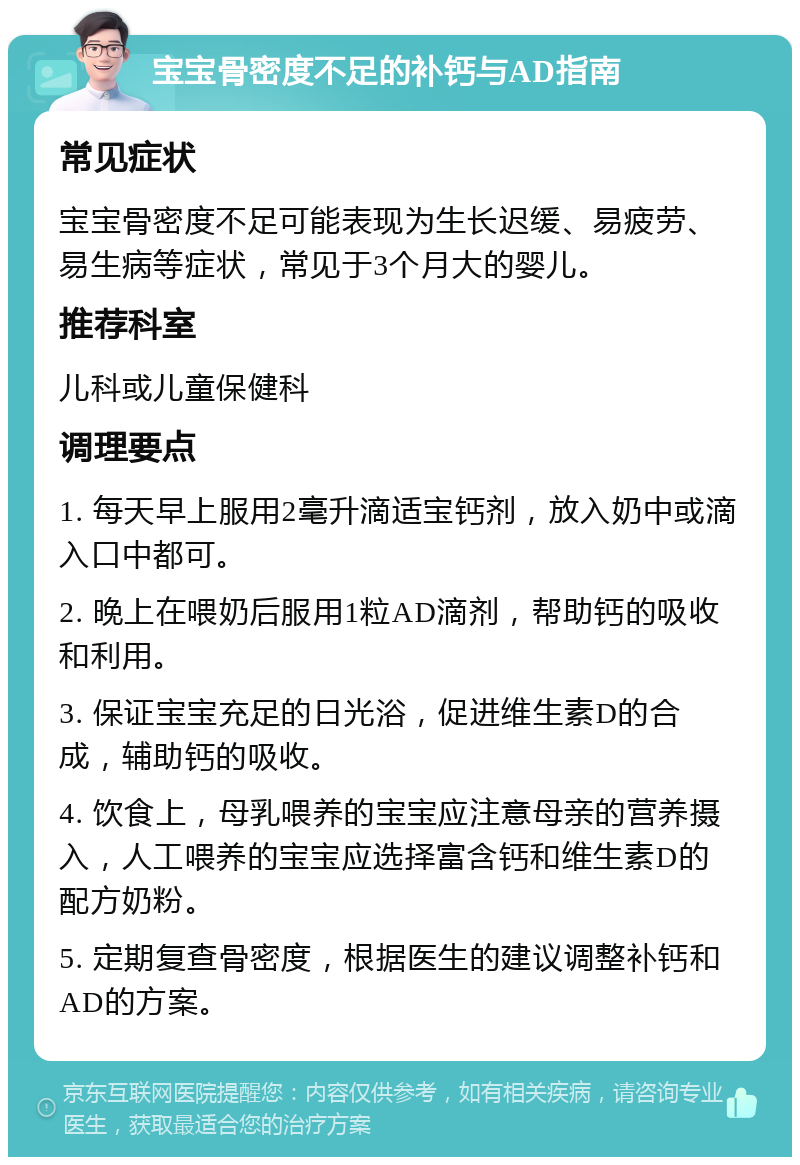 宝宝骨密度不足的补钙与AD指南 常见症状 宝宝骨密度不足可能表现为生长迟缓、易疲劳、易生病等症状，常见于3个月大的婴儿。 推荐科室 儿科或儿童保健科 调理要点 1. 每天早上服用2毫升滴适宝钙剂，放入奶中或滴入口中都可。 2. 晚上在喂奶后服用1粒AD滴剂，帮助钙的吸收和利用。 3. 保证宝宝充足的日光浴，促进维生素D的合成，辅助钙的吸收。 4. 饮食上，母乳喂养的宝宝应注意母亲的营养摄入，人工喂养的宝宝应选择富含钙和维生素D的配方奶粉。 5. 定期复查骨密度，根据医生的建议调整补钙和AD的方案。