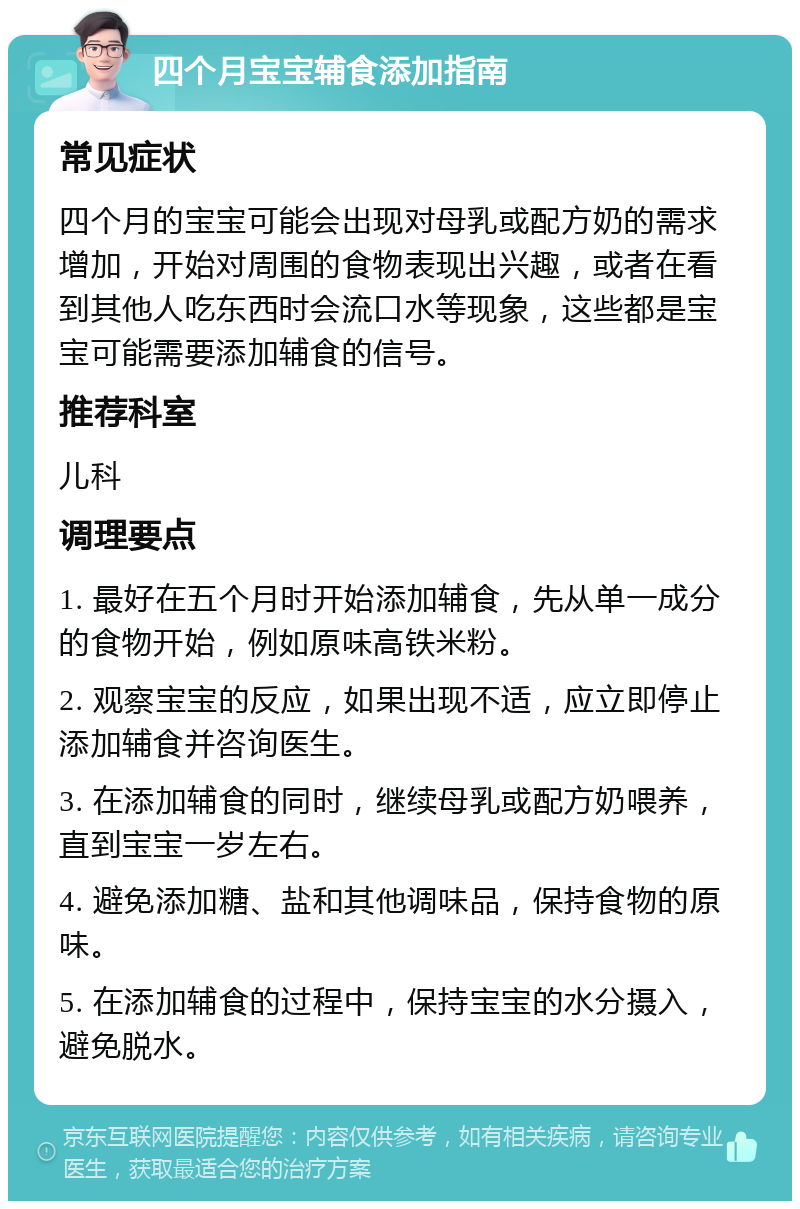 四个月宝宝辅食添加指南 常见症状 四个月的宝宝可能会出现对母乳或配方奶的需求增加，开始对周围的食物表现出兴趣，或者在看到其他人吃东西时会流口水等现象，这些都是宝宝可能需要添加辅食的信号。 推荐科室 儿科 调理要点 1. 最好在五个月时开始添加辅食，先从单一成分的食物开始，例如原味高铁米粉。 2. 观察宝宝的反应，如果出现不适，应立即停止添加辅食并咨询医生。 3. 在添加辅食的同时，继续母乳或配方奶喂养，直到宝宝一岁左右。 4. 避免添加糖、盐和其他调味品，保持食物的原味。 5. 在添加辅食的过程中，保持宝宝的水分摄入，避免脱水。