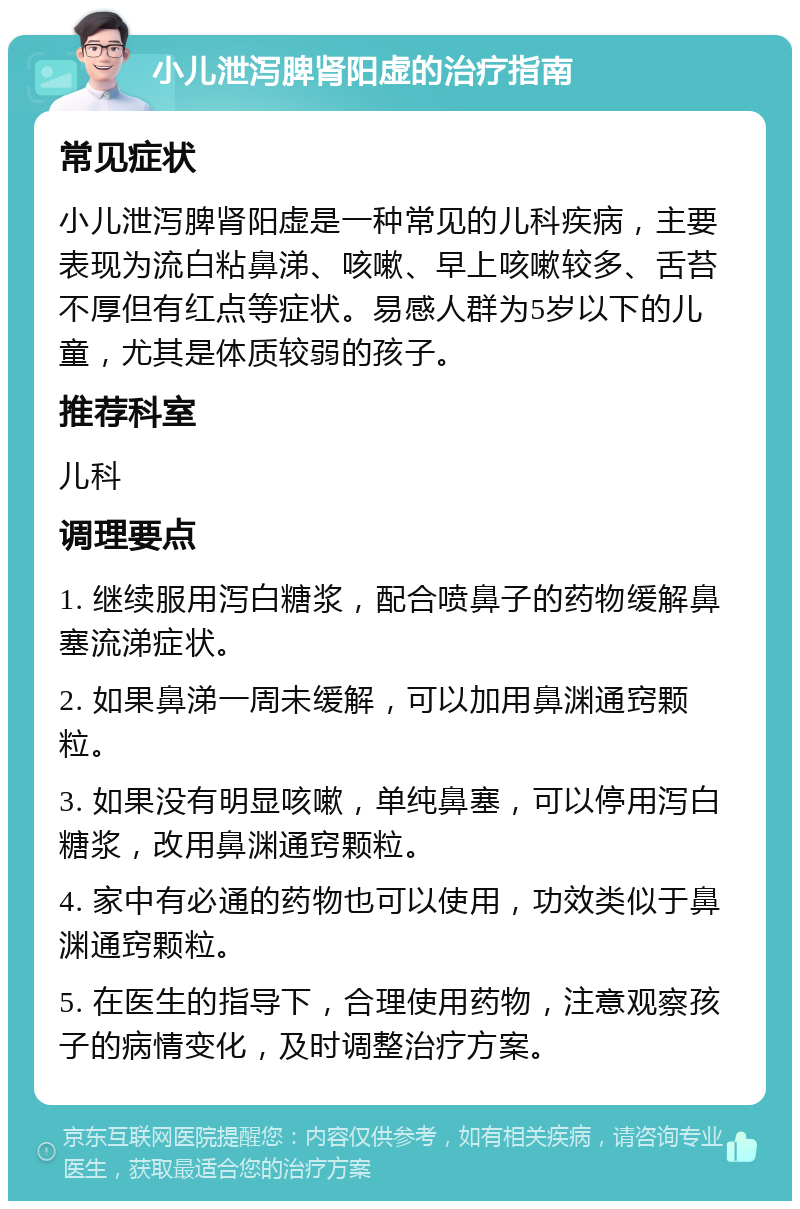 小儿泄泻脾肾阳虚的治疗指南 常见症状 小儿泄泻脾肾阳虚是一种常见的儿科疾病，主要表现为流白粘鼻涕、咳嗽、早上咳嗽较多、舌苔不厚但有红点等症状。易感人群为5岁以下的儿童，尤其是体质较弱的孩子。 推荐科室 儿科 调理要点 1. 继续服用泻白糖浆，配合喷鼻子的药物缓解鼻塞流涕症状。 2. 如果鼻涕一周未缓解，可以加用鼻渊通窍颗粒。 3. 如果没有明显咳嗽，单纯鼻塞，可以停用泻白糖浆，改用鼻渊通窍颗粒。 4. 家中有必通的药物也可以使用，功效类似于鼻渊通窍颗粒。 5. 在医生的指导下，合理使用药物，注意观察孩子的病情变化，及时调整治疗方案。