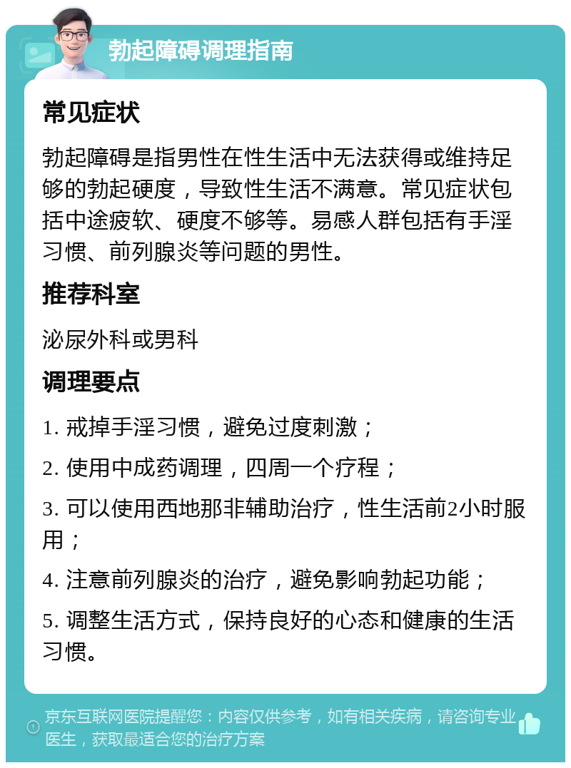 勃起障碍调理指南 常见症状 勃起障碍是指男性在性生活中无法获得或维持足够的勃起硬度，导致性生活不满意。常见症状包括中途疲软、硬度不够等。易感人群包括有手淫习惯、前列腺炎等问题的男性。 推荐科室 泌尿外科或男科 调理要点 1. 戒掉手淫习惯，避免过度刺激； 2. 使用中成药调理，四周一个疗程； 3. 可以使用西地那非辅助治疗，性生活前2小时服用； 4. 注意前列腺炎的治疗，避免影响勃起功能； 5. 调整生活方式，保持良好的心态和健康的生活习惯。