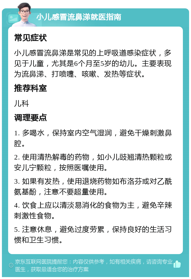 小儿感冒流鼻涕就医指南 常见症状 小儿感冒流鼻涕是常见的上呼吸道感染症状，多见于儿童，尤其是6个月至5岁的幼儿。主要表现为流鼻涕、打喷嚏、咳嗽、发热等症状。 推荐科室 儿科 调理要点 1. 多喝水，保持室内空气湿润，避免干燥刺激鼻腔。 2. 使用清热解毒的药物，如小儿豉翘清热颗粒或安儿宁颗粒，按照医嘱使用。 3. 如果有发热，使用退烧药物如布洛芬或对乙酰氨基酚，注意不要超量使用。 4. 饮食上应以清淡易消化的食物为主，避免辛辣刺激性食物。 5. 注意休息，避免过度劳累，保持良好的生活习惯和卫生习惯。