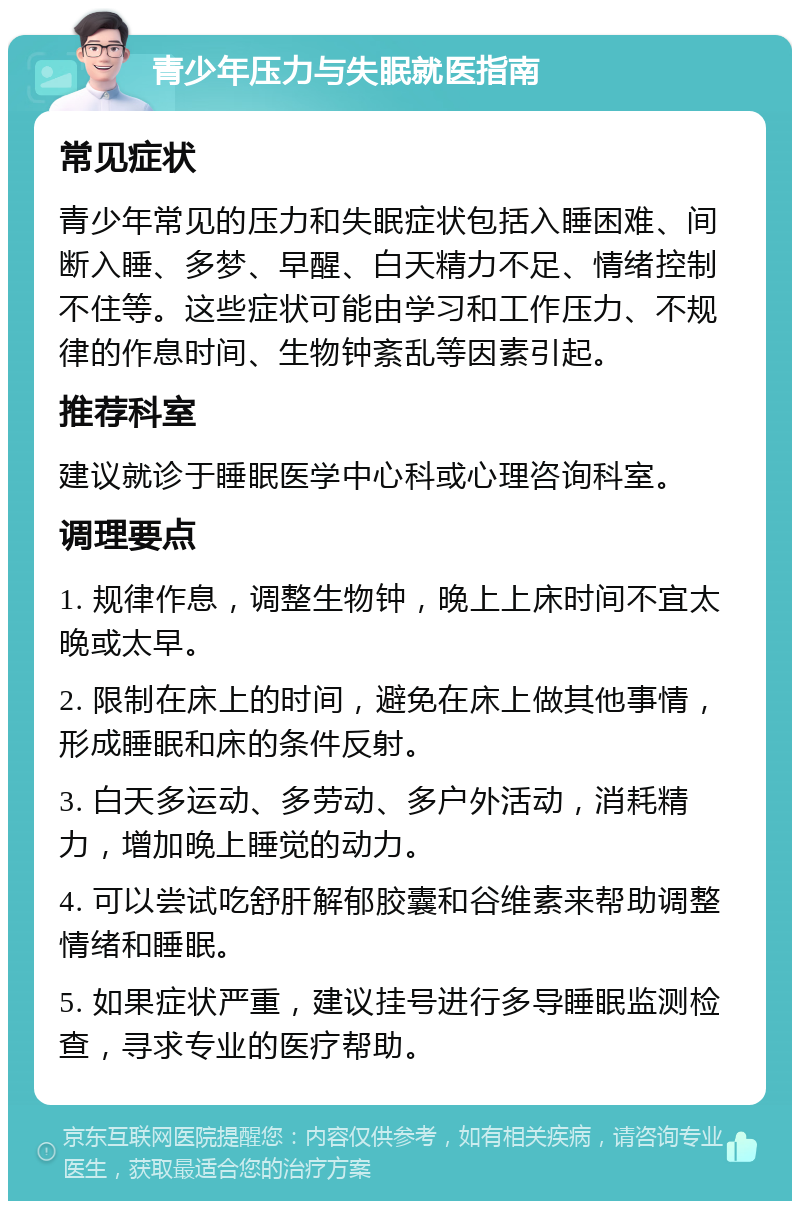 青少年压力与失眠就医指南 常见症状 青少年常见的压力和失眠症状包括入睡困难、间断入睡、多梦、早醒、白天精力不足、情绪控制不住等。这些症状可能由学习和工作压力、不规律的作息时间、生物钟紊乱等因素引起。 推荐科室 建议就诊于睡眠医学中心科或心理咨询科室。 调理要点 1. 规律作息，调整生物钟，晚上上床时间不宜太晚或太早。 2. 限制在床上的时间，避免在床上做其他事情，形成睡眠和床的条件反射。 3. 白天多运动、多劳动、多户外活动，消耗精力，增加晚上睡觉的动力。 4. 可以尝试吃舒肝解郁胶囊和谷维素来帮助调整情绪和睡眠。 5. 如果症状严重，建议挂号进行多导睡眠监测检查，寻求专业的医疗帮助。