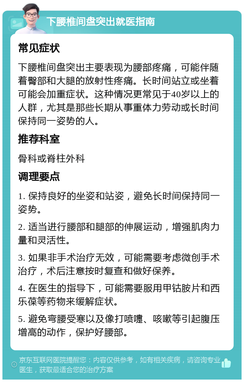 下腰椎间盘突出就医指南 常见症状 下腰椎间盘突出主要表现为腰部疼痛，可能伴随着臀部和大腿的放射性疼痛。长时间站立或坐着可能会加重症状。这种情况更常见于40岁以上的人群，尤其是那些长期从事重体力劳动或长时间保持同一姿势的人。 推荐科室 骨科或脊柱外科 调理要点 1. 保持良好的坐姿和站姿，避免长时间保持同一姿势。 2. 适当进行腰部和腿部的伸展运动，增强肌肉力量和灵活性。 3. 如果非手术治疗无效，可能需要考虑微创手术治疗，术后注意按时复查和做好保养。 4. 在医生的指导下，可能需要服用甲钴胺片和西乐葆等药物来缓解症状。 5. 避免弯腰受寒以及像打喷嚏、咳嗽等引起腹压增高的动作，保护好腰部。