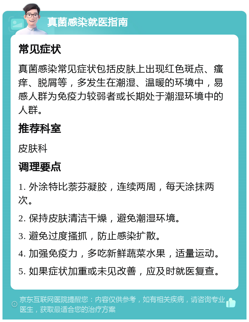 真菌感染就医指南 常见症状 真菌感染常见症状包括皮肤上出现红色斑点、瘙痒、脱屑等，多发生在潮湿、温暖的环境中，易感人群为免疫力较弱者或长期处于潮湿环境中的人群。 推荐科室 皮肤科 调理要点 1. 外涂特比萘芬凝胶，连续两周，每天涂抹两次。 2. 保持皮肤清洁干燥，避免潮湿环境。 3. 避免过度搔抓，防止感染扩散。 4. 加强免疫力，多吃新鲜蔬菜水果，适量运动。 5. 如果症状加重或未见改善，应及时就医复查。