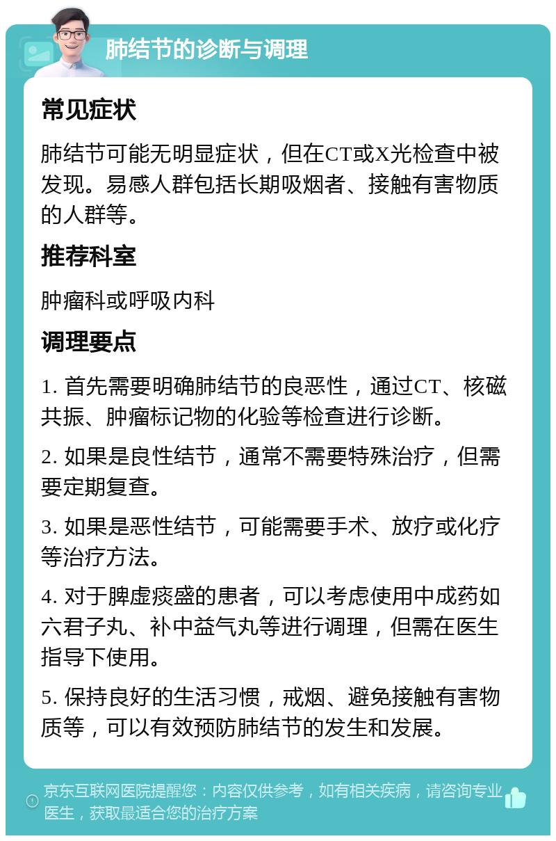 肺结节的诊断与调理 常见症状 肺结节可能无明显症状，但在CT或X光检查中被发现。易感人群包括长期吸烟者、接触有害物质的人群等。 推荐科室 肿瘤科或呼吸内科 调理要点 1. 首先需要明确肺结节的良恶性，通过CT、核磁共振、肿瘤标记物的化验等检查进行诊断。 2. 如果是良性结节，通常不需要特殊治疗，但需要定期复查。 3. 如果是恶性结节，可能需要手术、放疗或化疗等治疗方法。 4. 对于脾虚痰盛的患者，可以考虑使用中成药如六君子丸、补中益气丸等进行调理，但需在医生指导下使用。 5. 保持良好的生活习惯，戒烟、避免接触有害物质等，可以有效预防肺结节的发生和发展。