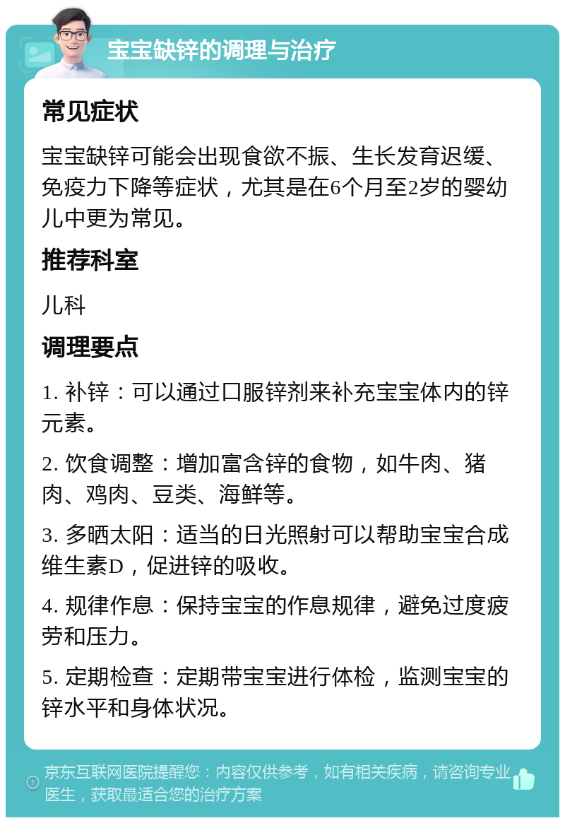 宝宝缺锌的调理与治疗 常见症状 宝宝缺锌可能会出现食欲不振、生长发育迟缓、免疫力下降等症状，尤其是在6个月至2岁的婴幼儿中更为常见。 推荐科室 儿科 调理要点 1. 补锌：可以通过口服锌剂来补充宝宝体内的锌元素。 2. 饮食调整：增加富含锌的食物，如牛肉、猪肉、鸡肉、豆类、海鲜等。 3. 多晒太阳：适当的日光照射可以帮助宝宝合成维生素D，促进锌的吸收。 4. 规律作息：保持宝宝的作息规律，避免过度疲劳和压力。 5. 定期检查：定期带宝宝进行体检，监测宝宝的锌水平和身体状况。