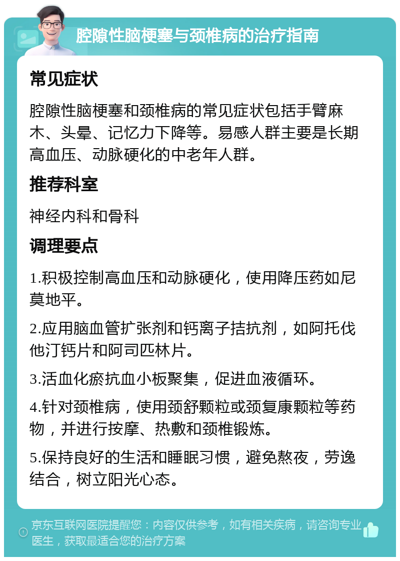 腔隙性脑梗塞与颈椎病的治疗指南 常见症状 腔隙性脑梗塞和颈椎病的常见症状包括手臂麻木、头晕、记忆力下降等。易感人群主要是长期高血压、动脉硬化的中老年人群。 推荐科室 神经内科和骨科 调理要点 1.积极控制高血压和动脉硬化，使用降压药如尼莫地平。 2.应用脑血管扩张剂和钙离子拮抗剂，如阿托伐他汀钙片和阿司匹林片。 3.活血化瘀抗血小板聚集，促进血液循环。 4.针对颈椎病，使用颈舒颗粒或颈复康颗粒等药物，并进行按摩、热敷和颈椎锻炼。 5.保持良好的生活和睡眠习惯，避免熬夜，劳逸结合，树立阳光心态。