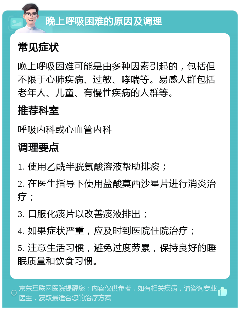 晚上呼吸困难的原因及调理 常见症状 晚上呼吸困难可能是由多种因素引起的，包括但不限于心肺疾病、过敏、哮喘等。易感人群包括老年人、儿童、有慢性疾病的人群等。 推荐科室 呼吸内科或心血管内科 调理要点 1. 使用乙酰半胱氨酸溶液帮助排痰； 2. 在医生指导下使用盐酸莫西沙星片进行消炎治疗； 3. 口服化痰片以改善痰液排出； 4. 如果症状严重，应及时到医院住院治疗； 5. 注意生活习惯，避免过度劳累，保持良好的睡眠质量和饮食习惯。