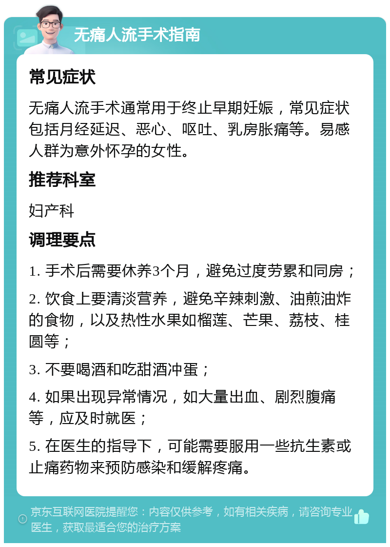 无痛人流手术指南 常见症状 无痛人流手术通常用于终止早期妊娠，常见症状包括月经延迟、恶心、呕吐、乳房胀痛等。易感人群为意外怀孕的女性。 推荐科室 妇产科 调理要点 1. 手术后需要休养3个月，避免过度劳累和同房； 2. 饮食上要清淡营养，避免辛辣刺激、油煎油炸的食物，以及热性水果如榴莲、芒果、荔枝、桂圆等； 3. 不要喝酒和吃甜酒冲蛋； 4. 如果出现异常情况，如大量出血、剧烈腹痛等，应及时就医； 5. 在医生的指导下，可能需要服用一些抗生素或止痛药物来预防感染和缓解疼痛。