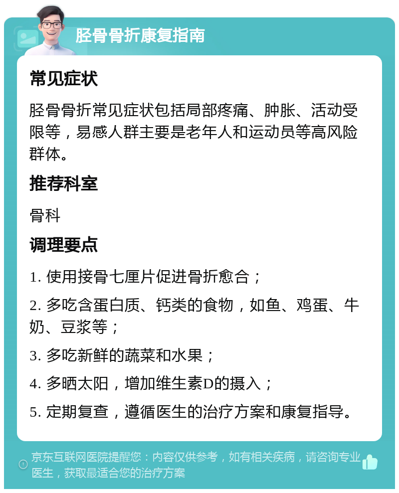 胫骨骨折康复指南 常见症状 胫骨骨折常见症状包括局部疼痛、肿胀、活动受限等，易感人群主要是老年人和运动员等高风险群体。 推荐科室 骨科 调理要点 1. 使用接骨七厘片促进骨折愈合； 2. 多吃含蛋白质、钙类的食物，如鱼、鸡蛋、牛奶、豆浆等； 3. 多吃新鲜的蔬菜和水果； 4. 多晒太阳，增加维生素D的摄入； 5. 定期复查，遵循医生的治疗方案和康复指导。