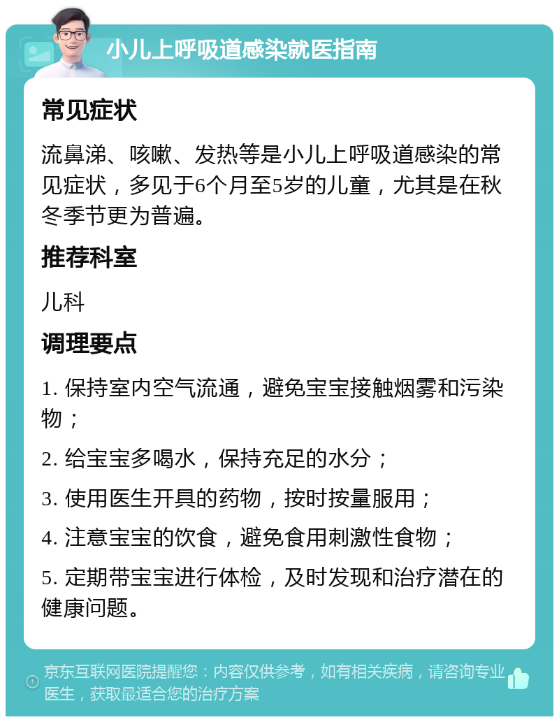 小儿上呼吸道感染就医指南 常见症状 流鼻涕、咳嗽、发热等是小儿上呼吸道感染的常见症状，多见于6个月至5岁的儿童，尤其是在秋冬季节更为普遍。 推荐科室 儿科 调理要点 1. 保持室内空气流通，避免宝宝接触烟雾和污染物； 2. 给宝宝多喝水，保持充足的水分； 3. 使用医生开具的药物，按时按量服用； 4. 注意宝宝的饮食，避免食用刺激性食物； 5. 定期带宝宝进行体检，及时发现和治疗潜在的健康问题。