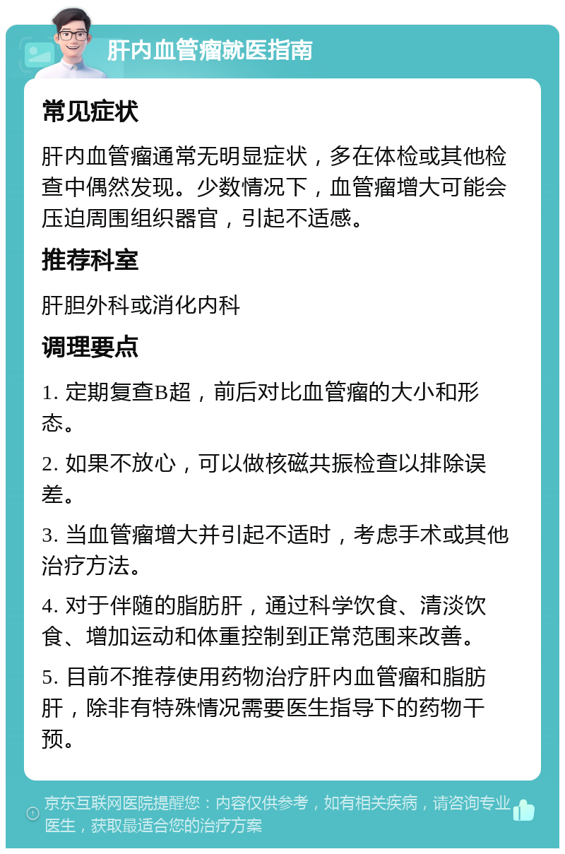 肝内血管瘤就医指南 常见症状 肝内血管瘤通常无明显症状，多在体检或其他检查中偶然发现。少数情况下，血管瘤增大可能会压迫周围组织器官，引起不适感。 推荐科室 肝胆外科或消化内科 调理要点 1. 定期复查B超，前后对比血管瘤的大小和形态。 2. 如果不放心，可以做核磁共振检查以排除误差。 3. 当血管瘤增大并引起不适时，考虑手术或其他治疗方法。 4. 对于伴随的脂肪肝，通过科学饮食、清淡饮食、增加运动和体重控制到正常范围来改善。 5. 目前不推荐使用药物治疗肝内血管瘤和脂肪肝，除非有特殊情况需要医生指导下的药物干预。