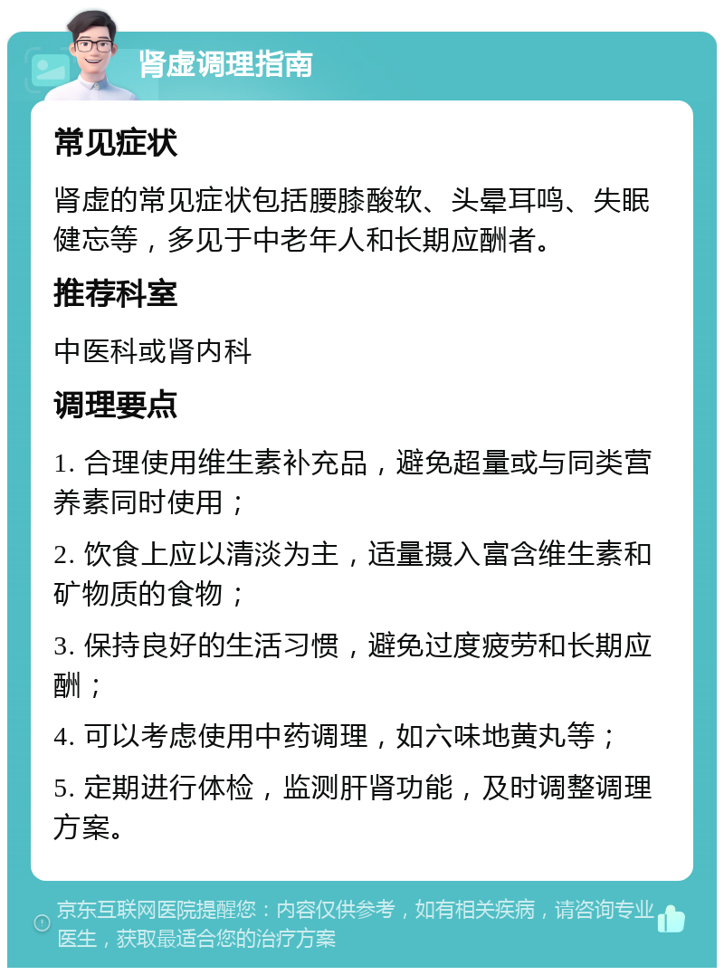 肾虚调理指南 常见症状 肾虚的常见症状包括腰膝酸软、头晕耳鸣、失眠健忘等，多见于中老年人和长期应酬者。 推荐科室 中医科或肾内科 调理要点 1. 合理使用维生素补充品，避免超量或与同类营养素同时使用； 2. 饮食上应以清淡为主，适量摄入富含维生素和矿物质的食物； 3. 保持良好的生活习惯，避免过度疲劳和长期应酬； 4. 可以考虑使用中药调理，如六味地黄丸等； 5. 定期进行体检，监测肝肾功能，及时调整调理方案。