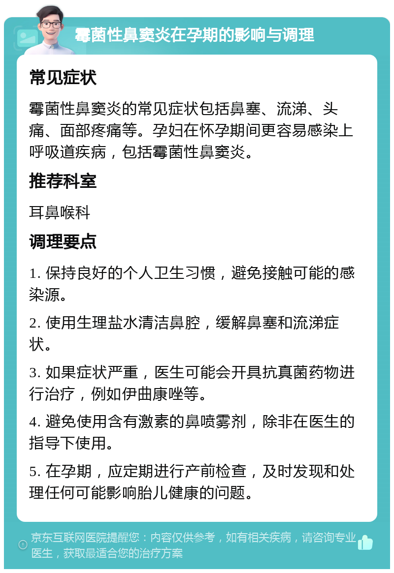 霉菌性鼻窦炎在孕期的影响与调理 常见症状 霉菌性鼻窦炎的常见症状包括鼻塞、流涕、头痛、面部疼痛等。孕妇在怀孕期间更容易感染上呼吸道疾病，包括霉菌性鼻窦炎。 推荐科室 耳鼻喉科 调理要点 1. 保持良好的个人卫生习惯，避免接触可能的感染源。 2. 使用生理盐水清洁鼻腔，缓解鼻塞和流涕症状。 3. 如果症状严重，医生可能会开具抗真菌药物进行治疗，例如伊曲康唑等。 4. 避免使用含有激素的鼻喷雾剂，除非在医生的指导下使用。 5. 在孕期，应定期进行产前检查，及时发现和处理任何可能影响胎儿健康的问题。