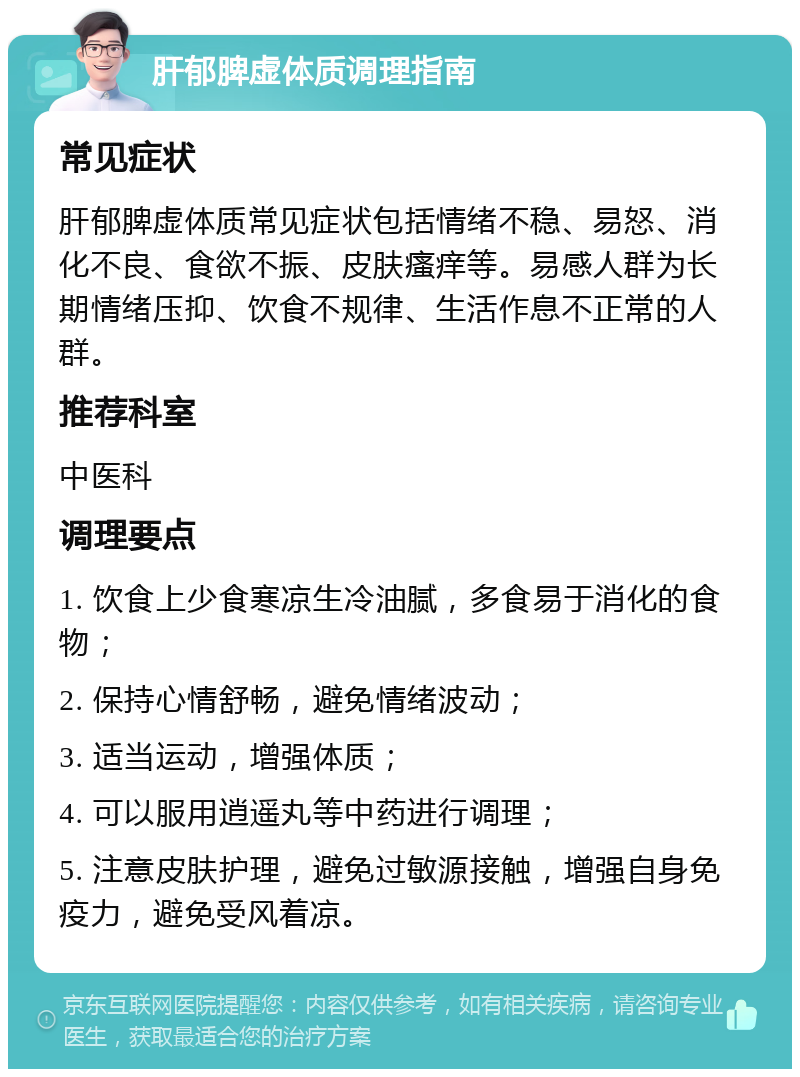 肝郁脾虚体质调理指南 常见症状 肝郁脾虚体质常见症状包括情绪不稳、易怒、消化不良、食欲不振、皮肤瘙痒等。易感人群为长期情绪压抑、饮食不规律、生活作息不正常的人群。 推荐科室 中医科 调理要点 1. 饮食上少食寒凉生冷油腻，多食易于消化的食物； 2. 保持心情舒畅，避免情绪波动； 3. 适当运动，增强体质； 4. 可以服用逍遥丸等中药进行调理； 5. 注意皮肤护理，避免过敏源接触，增强自身免疫力，避免受风着凉。