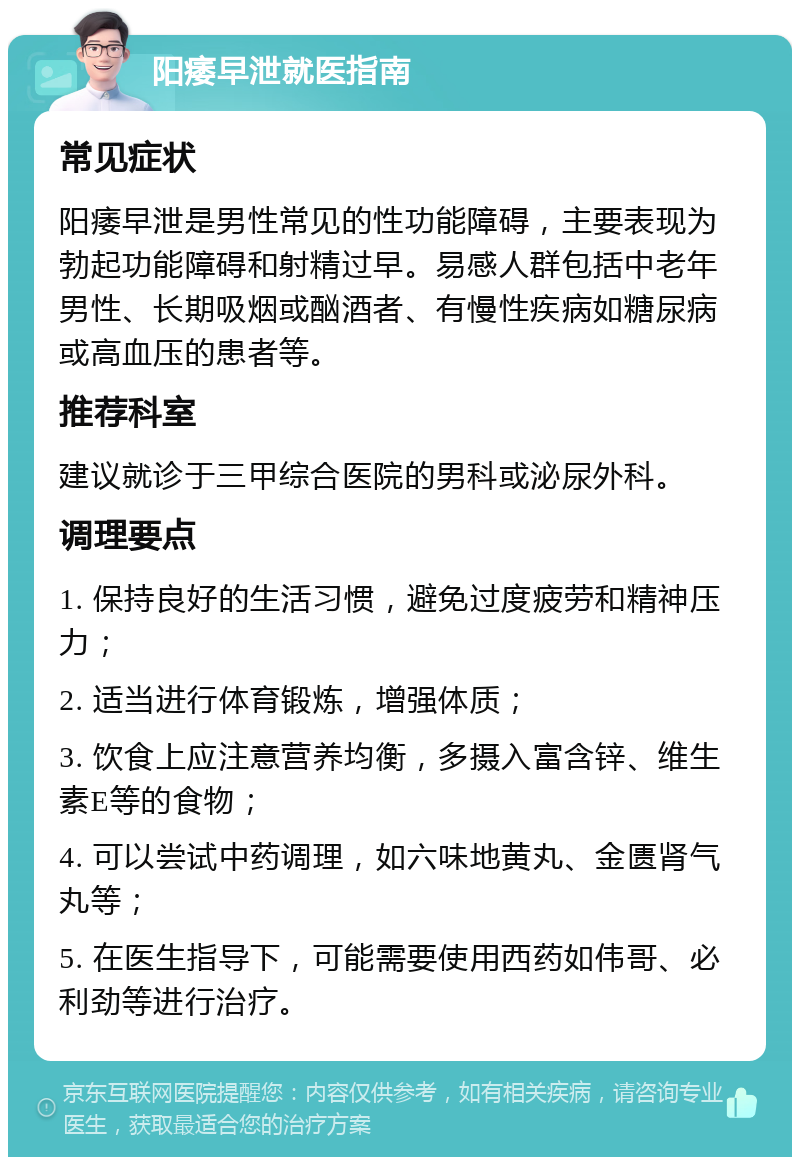 阳痿早泄就医指南 常见症状 阳痿早泄是男性常见的性功能障碍，主要表现为勃起功能障碍和射精过早。易感人群包括中老年男性、长期吸烟或酗酒者、有慢性疾病如糖尿病或高血压的患者等。 推荐科室 建议就诊于三甲综合医院的男科或泌尿外科。 调理要点 1. 保持良好的生活习惯，避免过度疲劳和精神压力； 2. 适当进行体育锻炼，增强体质； 3. 饮食上应注意营养均衡，多摄入富含锌、维生素E等的食物； 4. 可以尝试中药调理，如六味地黄丸、金匮肾气丸等； 5. 在医生指导下，可能需要使用西药如伟哥、必利劲等进行治疗。