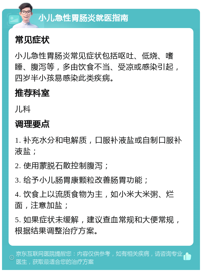 小儿急性胃肠炎就医指南 常见症状 小儿急性胃肠炎常见症状包括呕吐、低烧、嗜睡、腹泻等，多由饮食不当、受凉或感染引起，四岁半小孩易感染此类疾病。 推荐科室 儿科 调理要点 1. 补充水分和电解质，口服补液盐或自制口服补液盐； 2. 使用蒙脱石散控制腹泻； 3. 给予小儿肠胃康颗粒改善肠胃功能； 4. 饮食上以流质食物为主，如小米大米粥、烂面，注意加盐； 5. 如果症状未缓解，建议查血常规和大便常规，根据结果调整治疗方案。