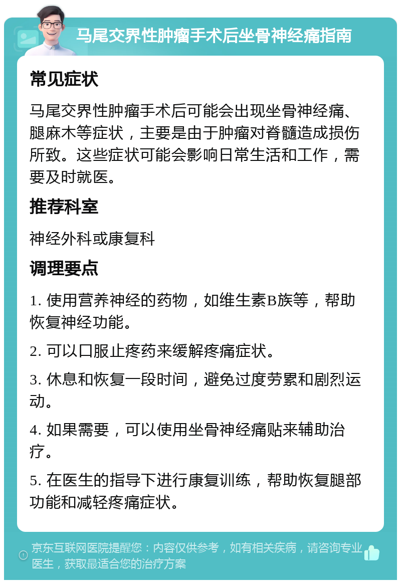 马尾交界性肿瘤手术后坐骨神经痛指南 常见症状 马尾交界性肿瘤手术后可能会出现坐骨神经痛、腿麻木等症状，主要是由于肿瘤对脊髓造成损伤所致。这些症状可能会影响日常生活和工作，需要及时就医。 推荐科室 神经外科或康复科 调理要点 1. 使用营养神经的药物，如维生素B族等，帮助恢复神经功能。 2. 可以口服止疼药来缓解疼痛症状。 3. 休息和恢复一段时间，避免过度劳累和剧烈运动。 4. 如果需要，可以使用坐骨神经痛贴来辅助治疗。 5. 在医生的指导下进行康复训练，帮助恢复腿部功能和减轻疼痛症状。