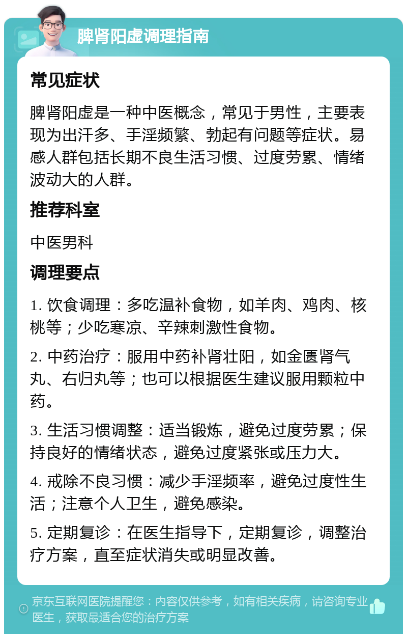 脾肾阳虚调理指南 常见症状 脾肾阳虚是一种中医概念，常见于男性，主要表现为出汗多、手淫频繁、勃起有问题等症状。易感人群包括长期不良生活习惯、过度劳累、情绪波动大的人群。 推荐科室 中医男科 调理要点 1. 饮食调理：多吃温补食物，如羊肉、鸡肉、核桃等；少吃寒凉、辛辣刺激性食物。 2. 中药治疗：服用中药补肾壮阳，如金匮肾气丸、右归丸等；也可以根据医生建议服用颗粒中药。 3. 生活习惯调整：适当锻炼，避免过度劳累；保持良好的情绪状态，避免过度紧张或压力大。 4. 戒除不良习惯：减少手淫频率，避免过度性生活；注意个人卫生，避免感染。 5. 定期复诊：在医生指导下，定期复诊，调整治疗方案，直至症状消失或明显改善。