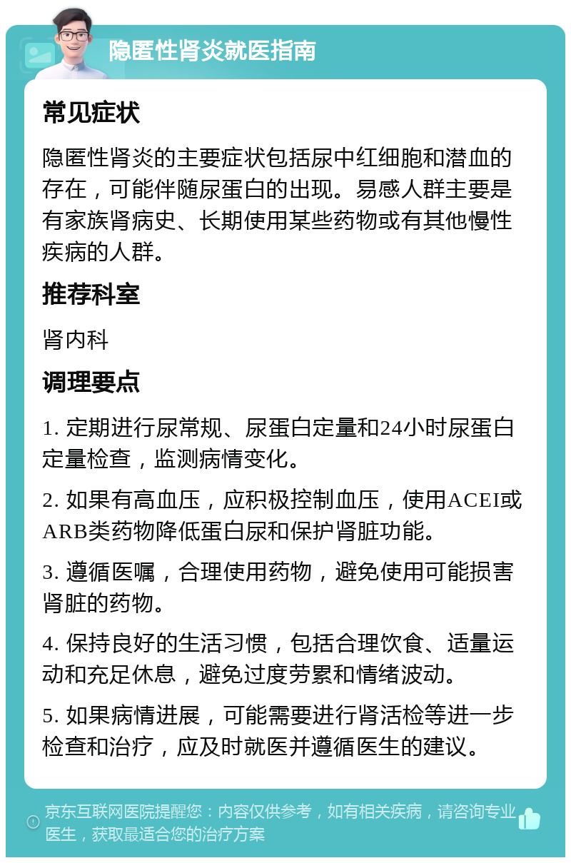 隐匿性肾炎就医指南 常见症状 隐匿性肾炎的主要症状包括尿中红细胞和潜血的存在，可能伴随尿蛋白的出现。易感人群主要是有家族肾病史、长期使用某些药物或有其他慢性疾病的人群。 推荐科室 肾内科 调理要点 1. 定期进行尿常规、尿蛋白定量和24小时尿蛋白定量检查，监测病情变化。 2. 如果有高血压，应积极控制血压，使用ACEI或ARB类药物降低蛋白尿和保护肾脏功能。 3. 遵循医嘱，合理使用药物，避免使用可能损害肾脏的药物。 4. 保持良好的生活习惯，包括合理饮食、适量运动和充足休息，避免过度劳累和情绪波动。 5. 如果病情进展，可能需要进行肾活检等进一步检查和治疗，应及时就医并遵循医生的建议。