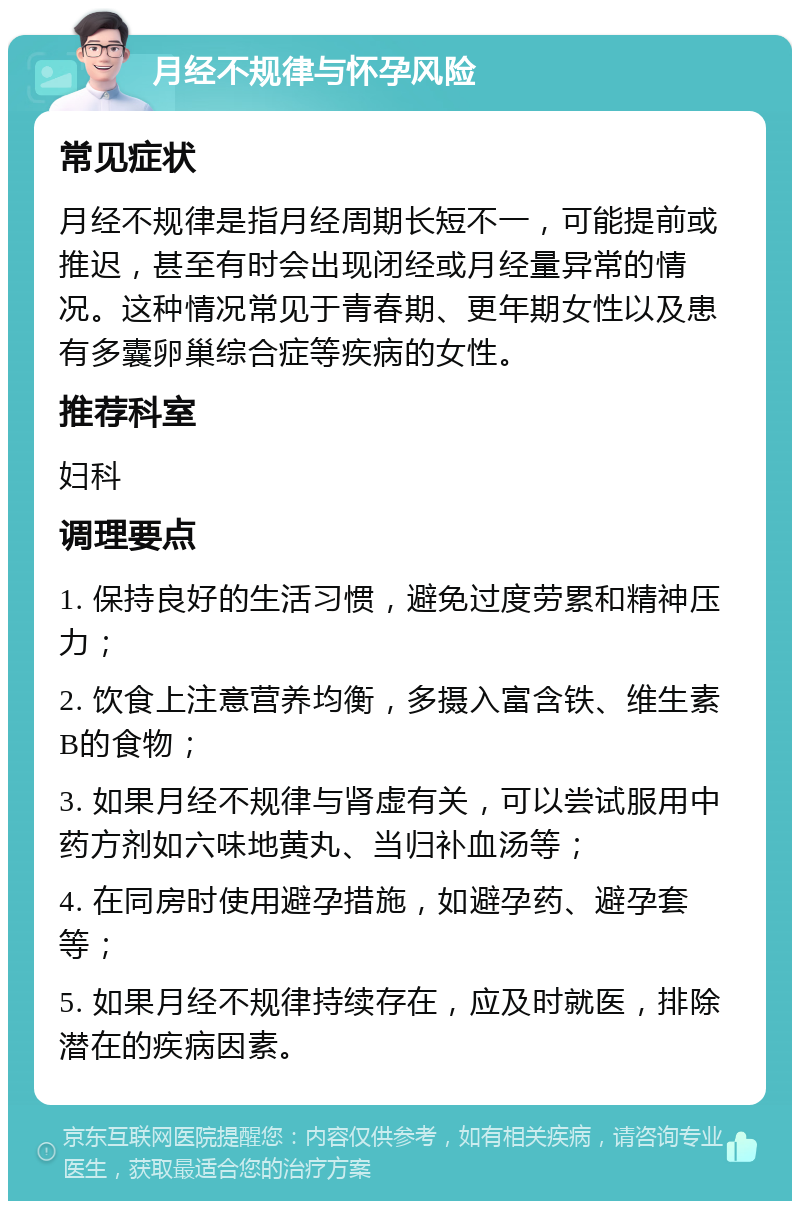 月经不规律与怀孕风险 常见症状 月经不规律是指月经周期长短不一，可能提前或推迟，甚至有时会出现闭经或月经量异常的情况。这种情况常见于青春期、更年期女性以及患有多囊卵巢综合症等疾病的女性。 推荐科室 妇科 调理要点 1. 保持良好的生活习惯，避免过度劳累和精神压力； 2. 饮食上注意营养均衡，多摄入富含铁、维生素B的食物； 3. 如果月经不规律与肾虚有关，可以尝试服用中药方剂如六味地黄丸、当归补血汤等； 4. 在同房时使用避孕措施，如避孕药、避孕套等； 5. 如果月经不规律持续存在，应及时就医，排除潜在的疾病因素。