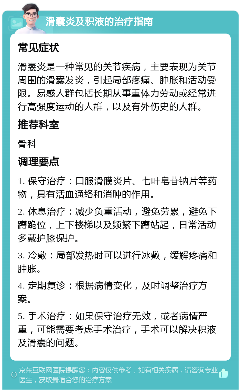 滑囊炎及积液的治疗指南 常见症状 滑囊炎是一种常见的关节疾病，主要表现为关节周围的滑囊发炎，引起局部疼痛、肿胀和活动受限。易感人群包括长期从事重体力劳动或经常进行高强度运动的人群，以及有外伤史的人群。 推荐科室 骨科 调理要点 1. 保守治疗：口服滑膜炎片、七叶皂苷钠片等药物，具有活血通络和消肿的作用。 2. 休息治疗：减少负重活动，避免劳累，避免下蹲跪位，上下楼梯以及频繁下蹲站起，日常活动多戴护膝保护。 3. 冷敷：局部发热时可以进行冰敷，缓解疼痛和肿胀。 4. 定期复诊：根据病情变化，及时调整治疗方案。 5. 手术治疗：如果保守治疗无效，或者病情严重，可能需要考虑手术治疗，手术可以解决积液及滑囊的问题。