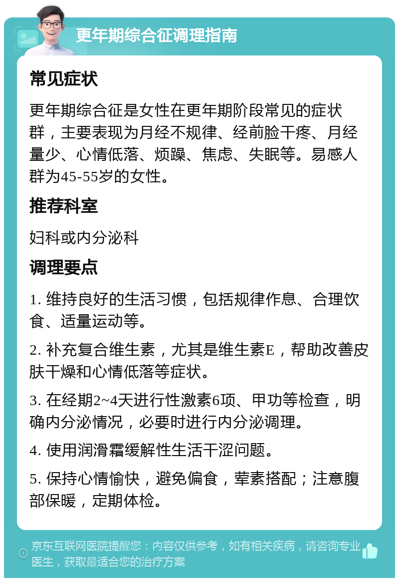 更年期综合征调理指南 常见症状 更年期综合征是女性在更年期阶段常见的症状群，主要表现为月经不规律、经前脸干疼、月经量少、心情低落、烦躁、焦虑、失眠等。易感人群为45-55岁的女性。 推荐科室 妇科或内分泌科 调理要点 1. 维持良好的生活习惯，包括规律作息、合理饮食、适量运动等。 2. 补充复合维生素，尤其是维生素E，帮助改善皮肤干燥和心情低落等症状。 3. 在经期2~4天进行性激素6项、甲功等检查，明确内分泌情况，必要时进行内分泌调理。 4. 使用润滑霜缓解性生活干涩问题。 5. 保持心情愉快，避免偏食，荤素搭配；注意腹部保暖，定期体检。