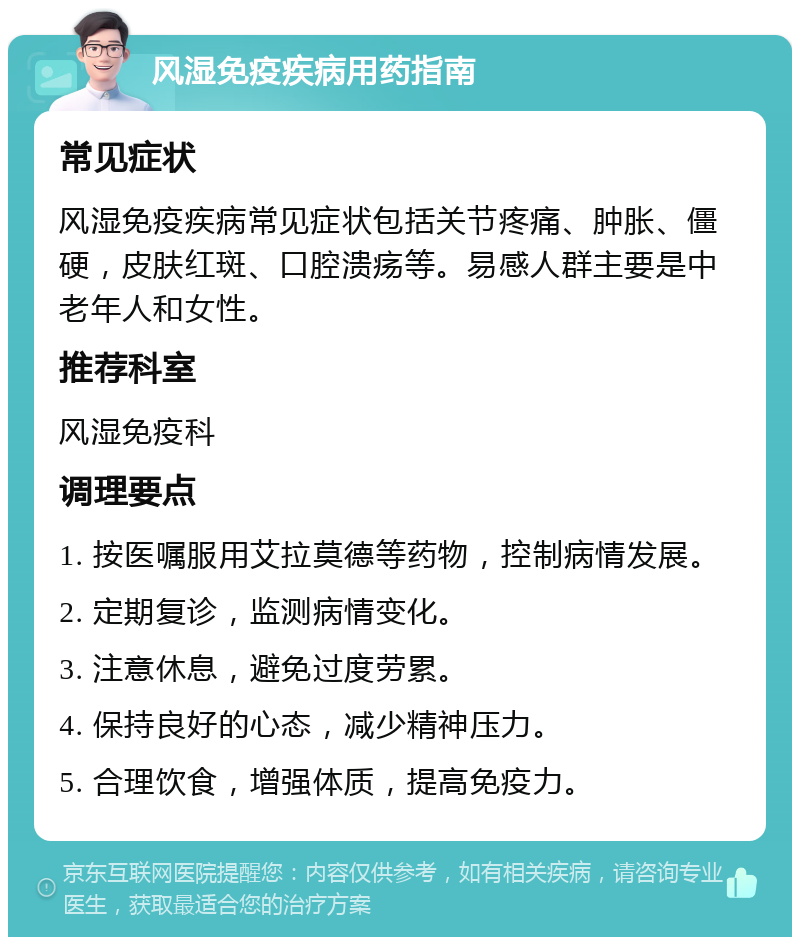 风湿免疫疾病用药指南 常见症状 风湿免疫疾病常见症状包括关节疼痛、肿胀、僵硬，皮肤红斑、口腔溃疡等。易感人群主要是中老年人和女性。 推荐科室 风湿免疫科 调理要点 1. 按医嘱服用艾拉莫德等药物，控制病情发展。 2. 定期复诊，监测病情变化。 3. 注意休息，避免过度劳累。 4. 保持良好的心态，减少精神压力。 5. 合理饮食，增强体质，提高免疫力。