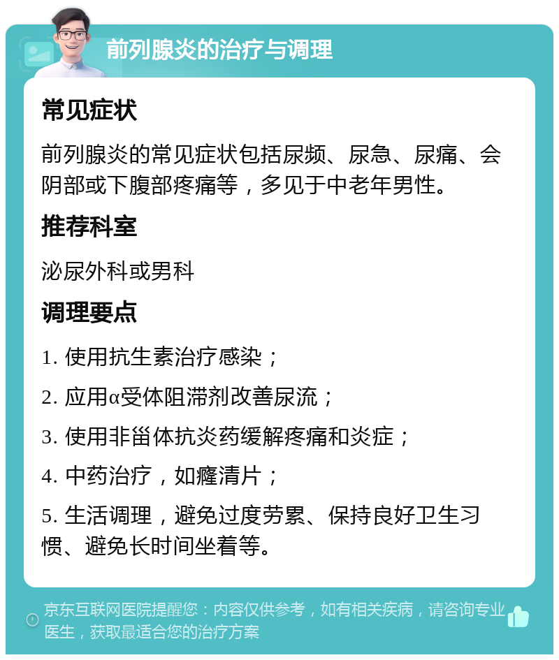 前列腺炎的治疗与调理 常见症状 前列腺炎的常见症状包括尿频、尿急、尿痛、会阴部或下腹部疼痛等，多见于中老年男性。 推荐科室 泌尿外科或男科 调理要点 1. 使用抗生素治疗感染； 2. 应用α受体阻滞剂改善尿流； 3. 使用非甾体抗炎药缓解疼痛和炎症； 4. 中药治疗，如癃清片； 5. 生活调理，避免过度劳累、保持良好卫生习惯、避免长时间坐着等。