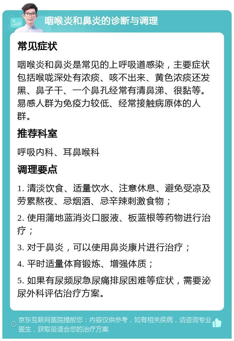 咽喉炎和鼻炎的诊断与调理 常见症状 咽喉炎和鼻炎是常见的上呼吸道感染，主要症状包括喉咙深处有浓痰、咳不出来、黄色浓痰还发黑、鼻子干、一个鼻孔经常有清鼻涕、很黏等。易感人群为免疫力较低、经常接触病原体的人群。 推荐科室 呼吸内科、耳鼻喉科 调理要点 1. 清淡饮食、适量饮水、注意休息、避免受凉及劳累熬夜、忌烟酒、忌辛辣刺激食物； 2. 使用蒲地蓝消炎口服液、板蓝根等药物进行治疗； 3. 对于鼻炎，可以使用鼻炎康片进行治疗； 4. 平时适量体育锻炼、增强体质； 5. 如果有尿频尿急尿痛排尿困难等症状，需要泌尿外科评估治疗方案。