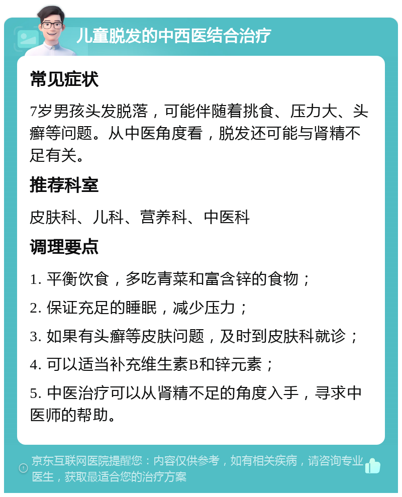 儿童脱发的中西医结合治疗 常见症状 7岁男孩头发脱落，可能伴随着挑食、压力大、头癣等问题。从中医角度看，脱发还可能与肾精不足有关。 推荐科室 皮肤科、儿科、营养科、中医科 调理要点 1. 平衡饮食，多吃青菜和富含锌的食物； 2. 保证充足的睡眠，减少压力； 3. 如果有头癣等皮肤问题，及时到皮肤科就诊； 4. 可以适当补充维生素B和锌元素； 5. 中医治疗可以从肾精不足的角度入手，寻求中医师的帮助。