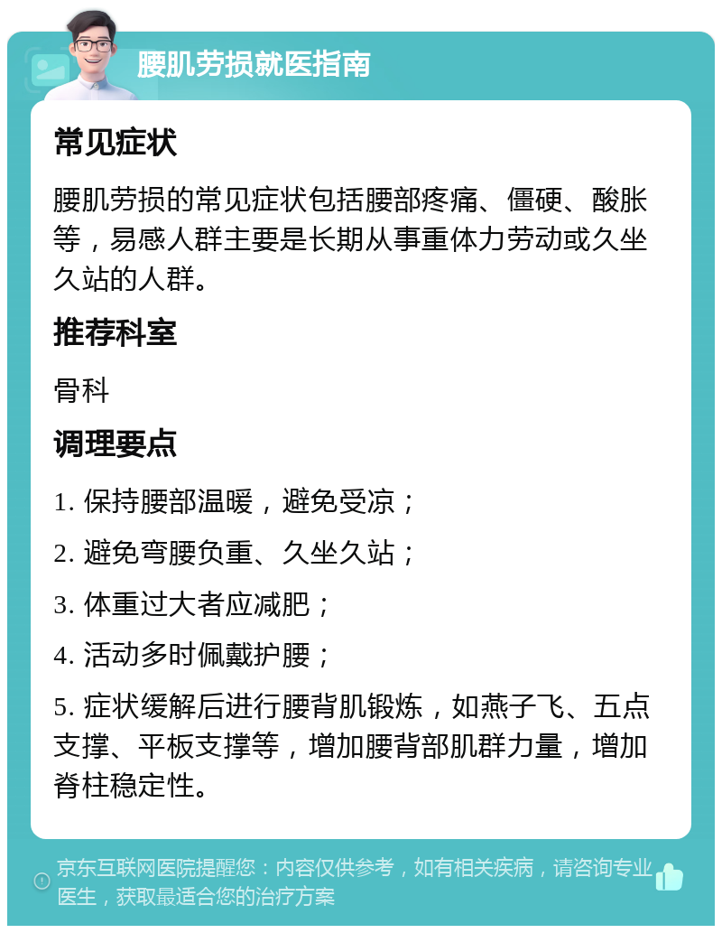 腰肌劳损就医指南 常见症状 腰肌劳损的常见症状包括腰部疼痛、僵硬、酸胀等，易感人群主要是长期从事重体力劳动或久坐久站的人群。 推荐科室 骨科 调理要点 1. 保持腰部温暖，避免受凉； 2. 避免弯腰负重、久坐久站； 3. 体重过大者应减肥； 4. 活动多时佩戴护腰； 5. 症状缓解后进行腰背肌锻炼，如燕子飞、五点支撑、平板支撑等，增加腰背部肌群力量，增加脊柱稳定性。