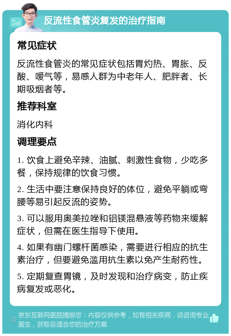 反流性食管炎复发的治疗指南 常见症状 反流性食管炎的常见症状包括胃灼热、胃胀、反酸、嗳气等，易感人群为中老年人、肥胖者、长期吸烟者等。 推荐科室 消化内科 调理要点 1. 饮食上避免辛辣、油腻、刺激性食物，少吃多餐，保持规律的饮食习惯。 2. 生活中要注意保持良好的体位，避免平躺或弯腰等易引起反流的姿势。 3. 可以服用奥美拉唑和铝镁混悬液等药物来缓解症状，但需在医生指导下使用。 4. 如果有幽门螺杆菌感染，需要进行相应的抗生素治疗，但要避免滥用抗生素以免产生耐药性。 5. 定期复查胃镜，及时发现和治疗病变，防止疾病复发或恶化。