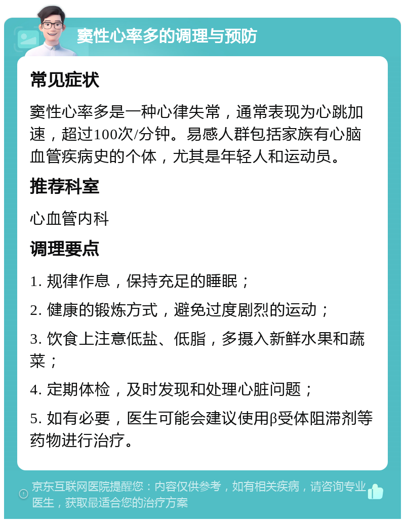 窦性心率多的调理与预防 常见症状 窦性心率多是一种心律失常，通常表现为心跳加速，超过100次/分钟。易感人群包括家族有心脑血管疾病史的个体，尤其是年轻人和运动员。 推荐科室 心血管内科 调理要点 1. 规律作息，保持充足的睡眠； 2. 健康的锻炼方式，避免过度剧烈的运动； 3. 饮食上注意低盐、低脂，多摄入新鲜水果和蔬菜； 4. 定期体检，及时发现和处理心脏问题； 5. 如有必要，医生可能会建议使用β受体阻滞剂等药物进行治疗。