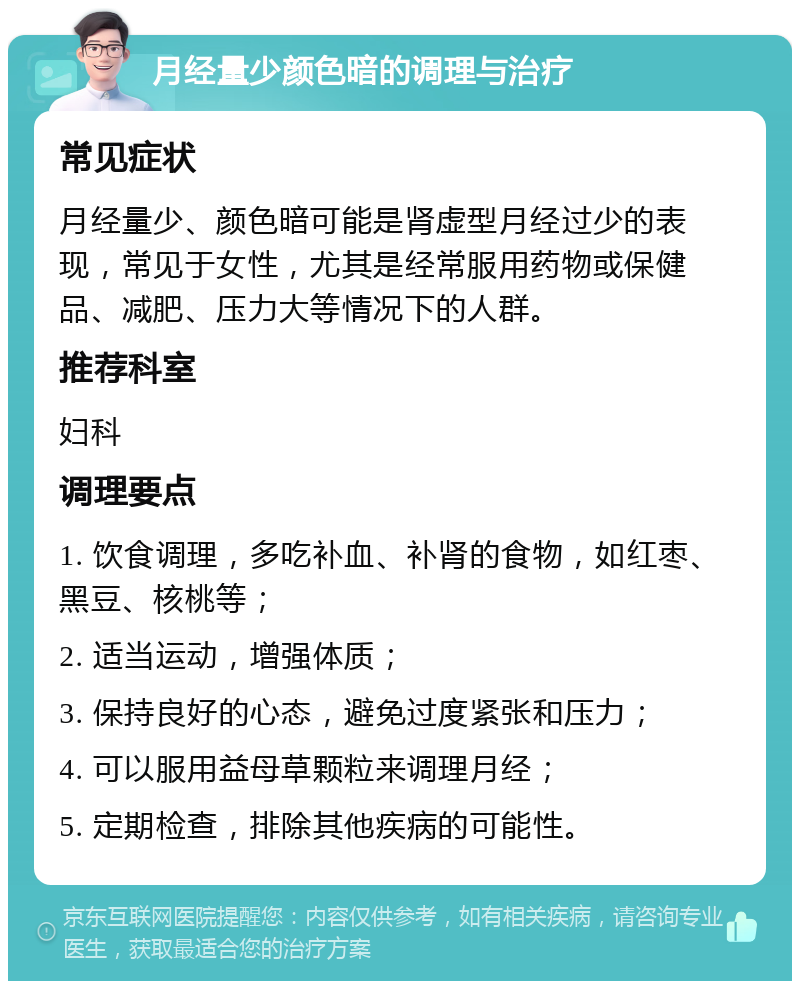 月经量少颜色暗的调理与治疗 常见症状 月经量少、颜色暗可能是肾虚型月经过少的表现，常见于女性，尤其是经常服用药物或保健品、减肥、压力大等情况下的人群。 推荐科室 妇科 调理要点 1. 饮食调理，多吃补血、补肾的食物，如红枣、黑豆、核桃等； 2. 适当运动，增强体质； 3. 保持良好的心态，避免过度紧张和压力； 4. 可以服用益母草颗粒来调理月经； 5. 定期检查，排除其他疾病的可能性。