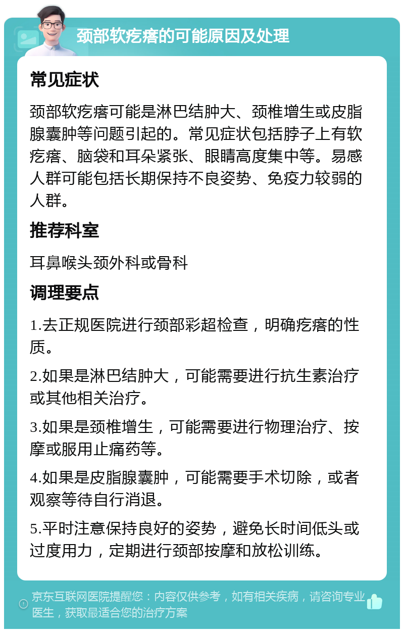 颈部软疙瘩的可能原因及处理 常见症状 颈部软疙瘩可能是淋巴结肿大、颈椎增生或皮脂腺囊肿等问题引起的。常见症状包括脖子上有软疙瘩、脑袋和耳朵紧张、眼睛高度集中等。易感人群可能包括长期保持不良姿势、免疫力较弱的人群。 推荐科室 耳鼻喉头颈外科或骨科 调理要点 1.去正规医院进行颈部彩超检查，明确疙瘩的性质。 2.如果是淋巴结肿大，可能需要进行抗生素治疗或其他相关治疗。 3.如果是颈椎增生，可能需要进行物理治疗、按摩或服用止痛药等。 4.如果是皮脂腺囊肿，可能需要手术切除，或者观察等待自行消退。 5.平时注意保持良好的姿势，避免长时间低头或过度用力，定期进行颈部按摩和放松训练。