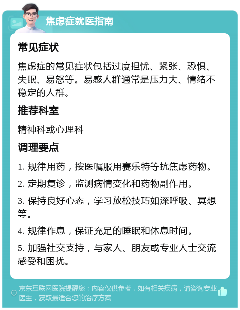 焦虑症就医指南 常见症状 焦虑症的常见症状包括过度担忧、紧张、恐惧、失眠、易怒等。易感人群通常是压力大、情绪不稳定的人群。 推荐科室 精神科或心理科 调理要点 1. 规律用药，按医嘱服用赛乐特等抗焦虑药物。 2. 定期复诊，监测病情变化和药物副作用。 3. 保持良好心态，学习放松技巧如深呼吸、冥想等。 4. 规律作息，保证充足的睡眠和休息时间。 5. 加强社交支持，与家人、朋友或专业人士交流感受和困扰。