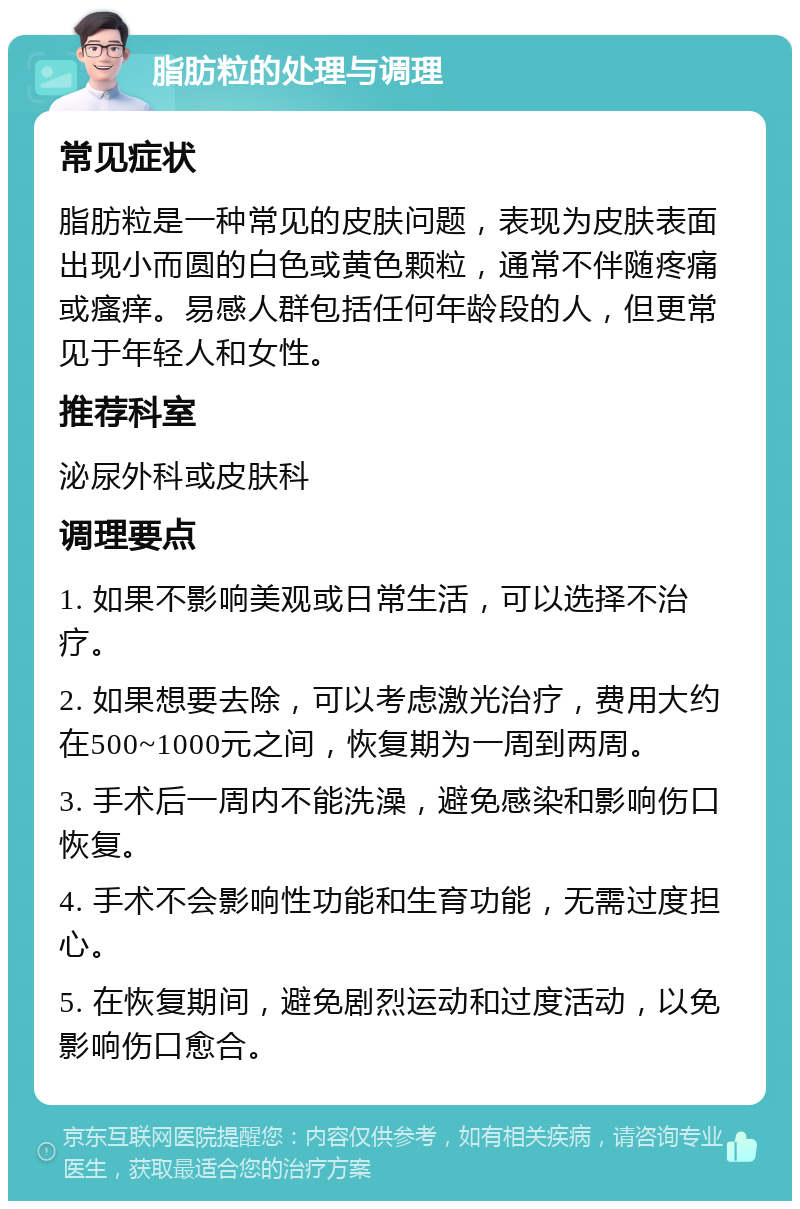 脂肪粒的处理与调理 常见症状 脂肪粒是一种常见的皮肤问题，表现为皮肤表面出现小而圆的白色或黄色颗粒，通常不伴随疼痛或瘙痒。易感人群包括任何年龄段的人，但更常见于年轻人和女性。 推荐科室 泌尿外科或皮肤科 调理要点 1. 如果不影响美观或日常生活，可以选择不治疗。 2. 如果想要去除，可以考虑激光治疗，费用大约在500~1000元之间，恢复期为一周到两周。 3. 手术后一周内不能洗澡，避免感染和影响伤口恢复。 4. 手术不会影响性功能和生育功能，无需过度担心。 5. 在恢复期间，避免剧烈运动和过度活动，以免影响伤口愈合。