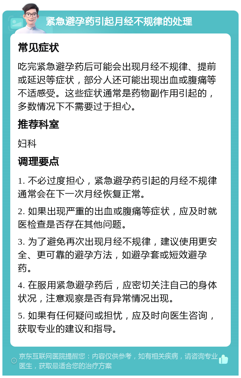 紧急避孕药引起月经不规律的处理 常见症状 吃完紧急避孕药后可能会出现月经不规律、提前或延迟等症状，部分人还可能出现出血或腹痛等不适感受。这些症状通常是药物副作用引起的，多数情况下不需要过于担心。 推荐科室 妇科 调理要点 1. 不必过度担心，紧急避孕药引起的月经不规律通常会在下一次月经恢复正常。 2. 如果出现严重的出血或腹痛等症状，应及时就医检查是否存在其他问题。 3. 为了避免再次出现月经不规律，建议使用更安全、更可靠的避孕方法，如避孕套或短效避孕药。 4. 在服用紧急避孕药后，应密切关注自己的身体状况，注意观察是否有异常情况出现。 5. 如果有任何疑问或担忧，应及时向医生咨询，获取专业的建议和指导。