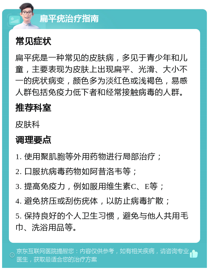 扁平疣治疗指南 常见症状 扁平疣是一种常见的皮肤病，多见于青少年和儿童，主要表现为皮肤上出现扁平、光滑、大小不一的疣状病变，颜色多为淡红色或浅褐色，易感人群包括免疫力低下者和经常接触病毒的人群。 推荐科室 皮肤科 调理要点 1. 使用聚肌胞等外用药物进行局部治疗； 2. 口服抗病毒药物如阿昔洛韦等； 3. 提高免疫力，例如服用维生素C、E等； 4. 避免挤压或刮伤疣体，以防止病毒扩散； 5. 保持良好的个人卫生习惯，避免与他人共用毛巾、洗浴用品等。