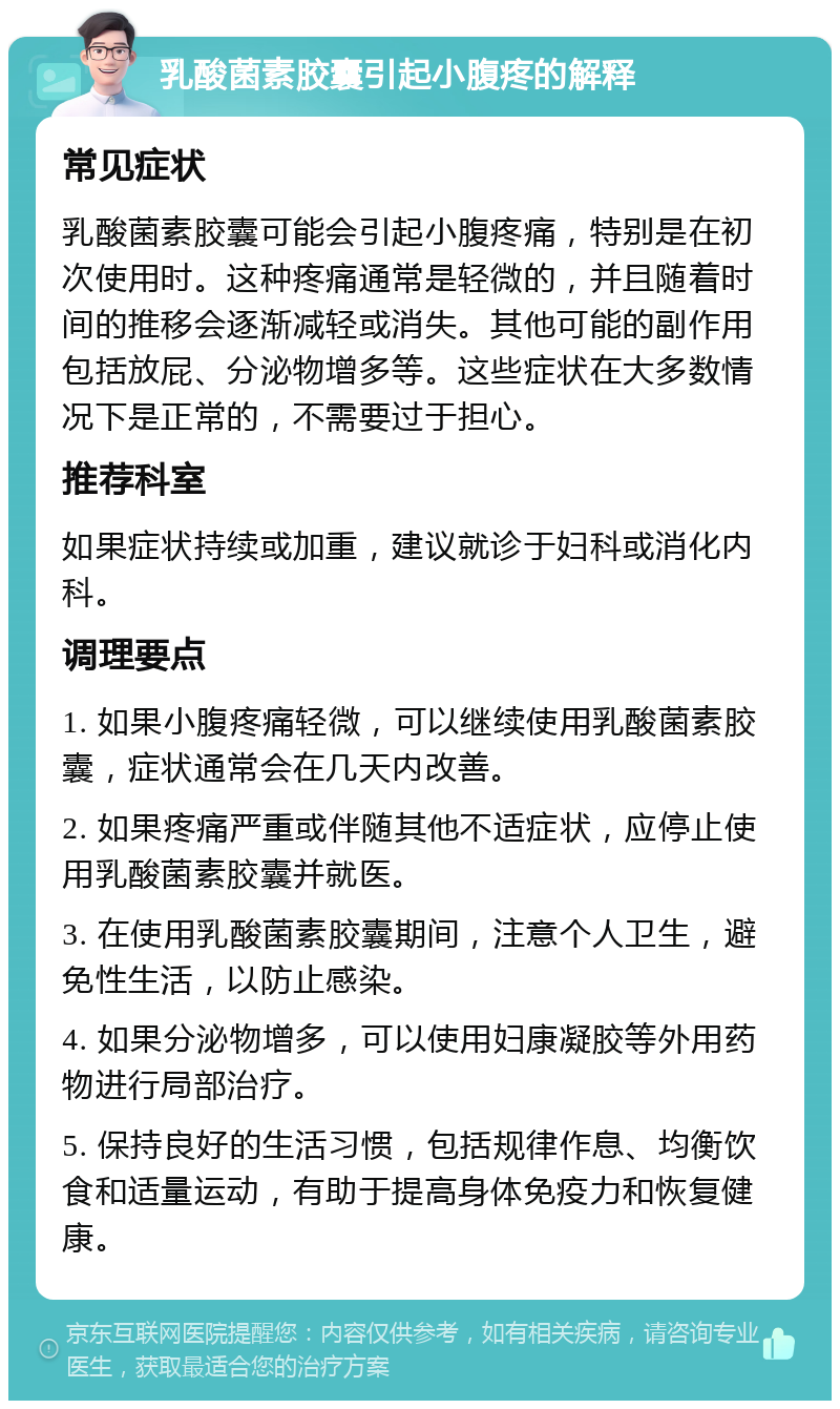 乳酸菌素胶囊引起小腹疼的解释 常见症状 乳酸菌素胶囊可能会引起小腹疼痛，特别是在初次使用时。这种疼痛通常是轻微的，并且随着时间的推移会逐渐减轻或消失。其他可能的副作用包括放屁、分泌物增多等。这些症状在大多数情况下是正常的，不需要过于担心。 推荐科室 如果症状持续或加重，建议就诊于妇科或消化内科。 调理要点 1. 如果小腹疼痛轻微，可以继续使用乳酸菌素胶囊，症状通常会在几天内改善。 2. 如果疼痛严重或伴随其他不适症状，应停止使用乳酸菌素胶囊并就医。 3. 在使用乳酸菌素胶囊期间，注意个人卫生，避免性生活，以防止感染。 4. 如果分泌物增多，可以使用妇康凝胶等外用药物进行局部治疗。 5. 保持良好的生活习惯，包括规律作息、均衡饮食和适量运动，有助于提高身体免疫力和恢复健康。