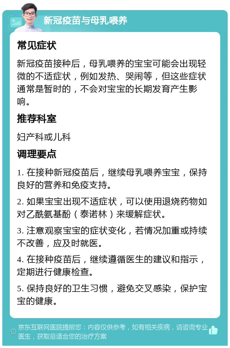 新冠疫苗与母乳喂养 常见症状 新冠疫苗接种后，母乳喂养的宝宝可能会出现轻微的不适症状，例如发热、哭闹等，但这些症状通常是暂时的，不会对宝宝的长期发育产生影响。 推荐科室 妇产科或儿科 调理要点 1. 在接种新冠疫苗后，继续母乳喂养宝宝，保持良好的营养和免疫支持。 2. 如果宝宝出现不适症状，可以使用退烧药物如对乙酰氨基酚（泰诺林）来缓解症状。 3. 注意观察宝宝的症状变化，若情况加重或持续不改善，应及时就医。 4. 在接种疫苗后，继续遵循医生的建议和指示，定期进行健康检查。 5. 保持良好的卫生习惯，避免交叉感染，保护宝宝的健康。