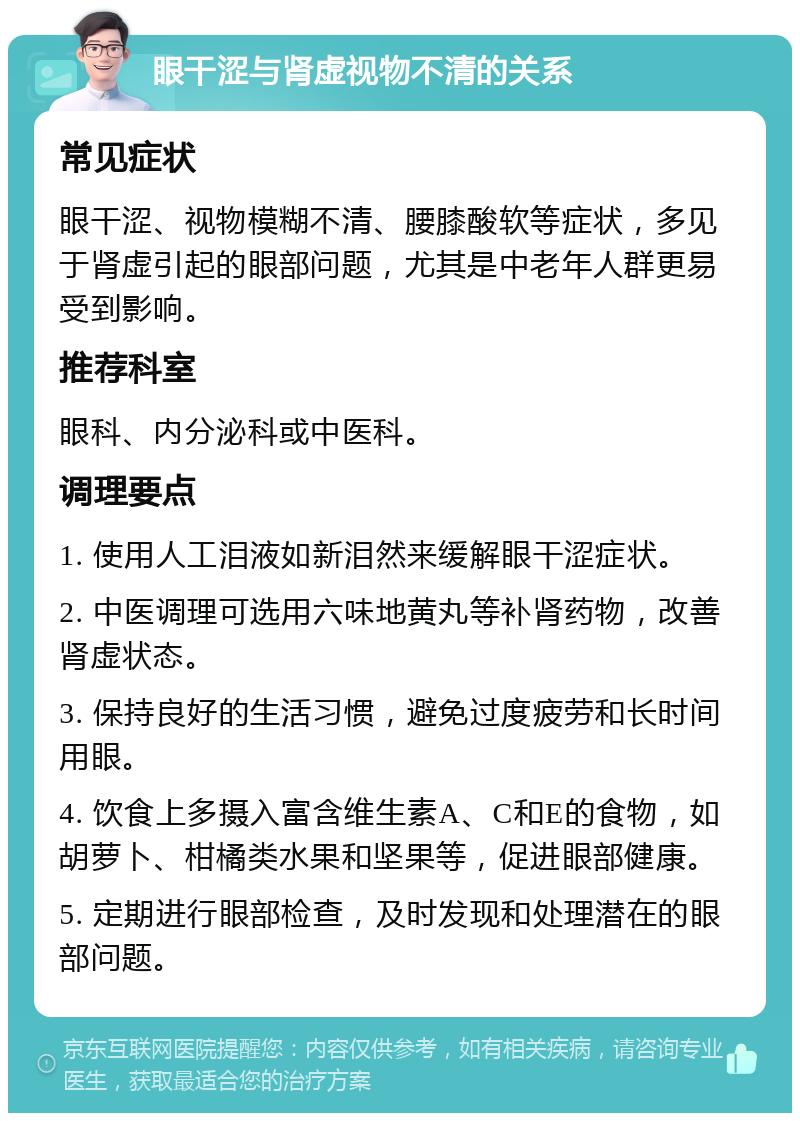 眼干涩与肾虚视物不清的关系 常见症状 眼干涩、视物模糊不清、腰膝酸软等症状，多见于肾虚引起的眼部问题，尤其是中老年人群更易受到影响。 推荐科室 眼科、内分泌科或中医科。 调理要点 1. 使用人工泪液如新泪然来缓解眼干涩症状。 2. 中医调理可选用六味地黄丸等补肾药物，改善肾虚状态。 3. 保持良好的生活习惯，避免过度疲劳和长时间用眼。 4. 饮食上多摄入富含维生素A、C和E的食物，如胡萝卜、柑橘类水果和坚果等，促进眼部健康。 5. 定期进行眼部检查，及时发现和处理潜在的眼部问题。